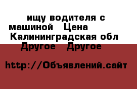 ищу водителя с машиной › Цена ­ 3 000 - Калининградская обл. Другое » Другое   